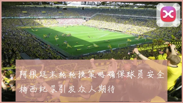 阿根廷末轮轮换策略确保球员安全梅西纪录引发众人期待
