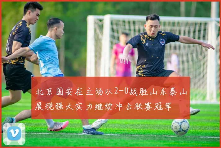 北京国安在主场以2-0战胜山东泰山展现强大实力继续冲击联赛冠军