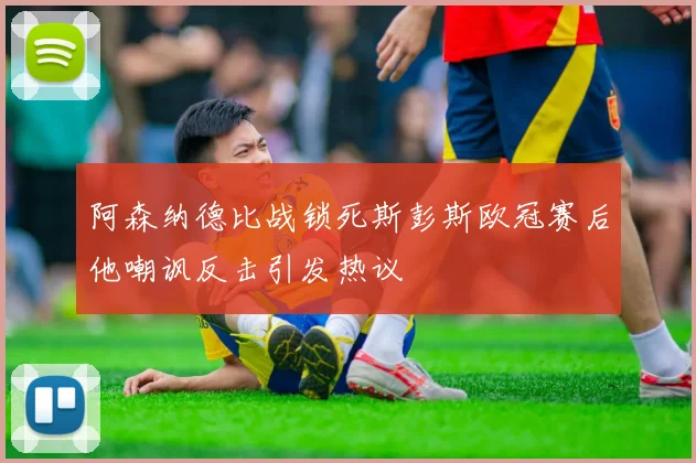 阿森纳德比战锁死斯彭斯欧冠赛后他嘲讽反击引发热议