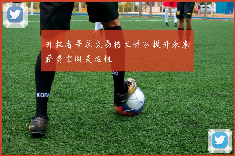 开拓者寻求交易格兰特以提升未来薪资空间灵活性