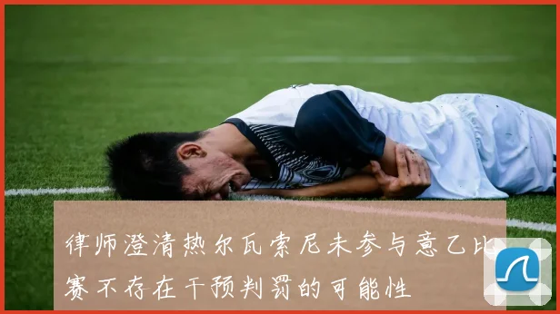 律师澄清热尔瓦索尼未参与意乙比赛不存在干预判罚的可能性