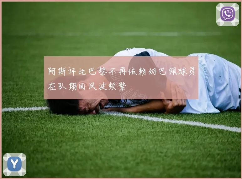 阿斯评论巴黎不再依赖姆巴佩球员在队期间风波频繁