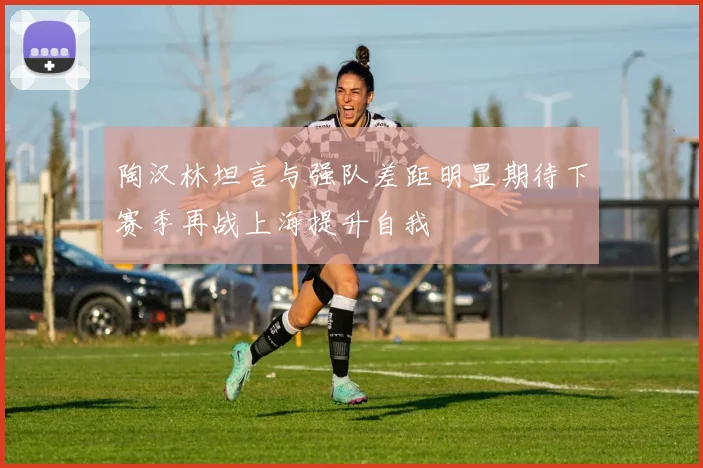 陶汉林坦言与强队差距明显期待下赛季再战上海提升自我