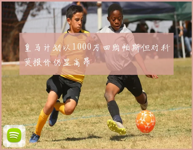 皇马计划以1000万回购帕斯但对科莫报价仍显高昂
