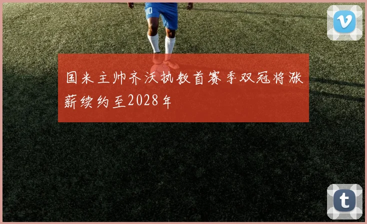 国米主帅齐沃执教首赛季双冠将涨薪续约至2028年