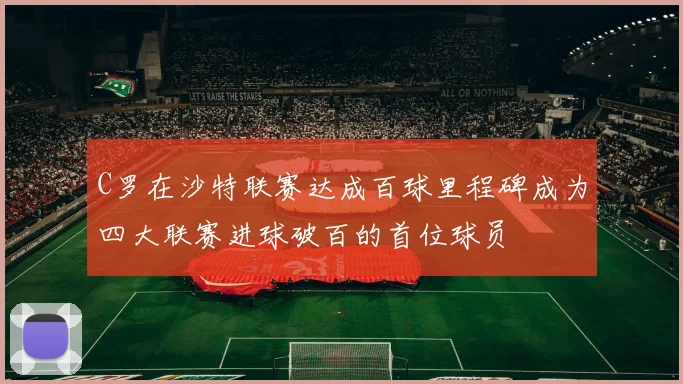 C罗在沙特联赛达成百球里程碑成为四大联赛进球破百的首位球员