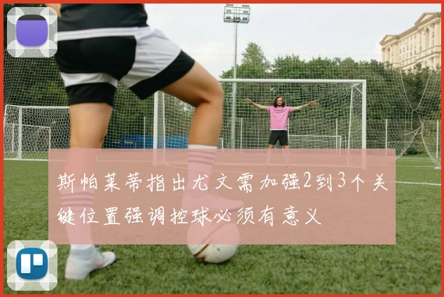 斯帕莱蒂指出尤文需加强2到3个关键位置强调控球必须有意义