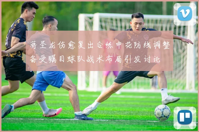 蒋圣龙伤愈复出合练申花防线调整备受瞩目球队战术布局引发讨论