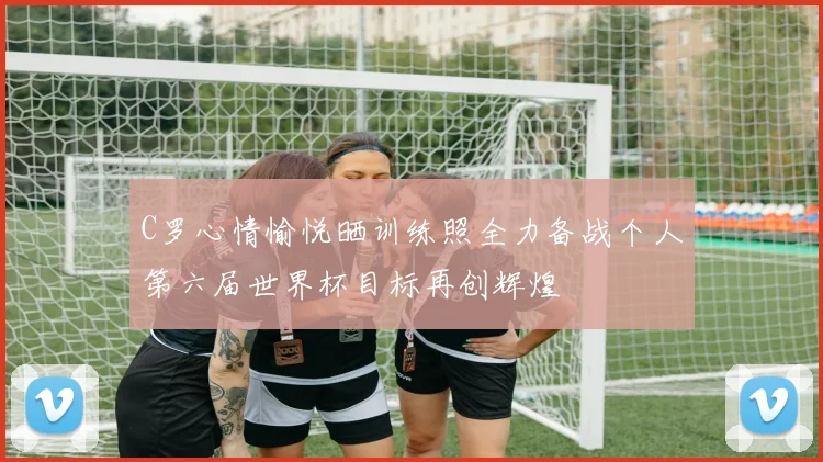 C罗心情愉悦晒训练照全力备战个人第六届世界杯目标再创辉煌