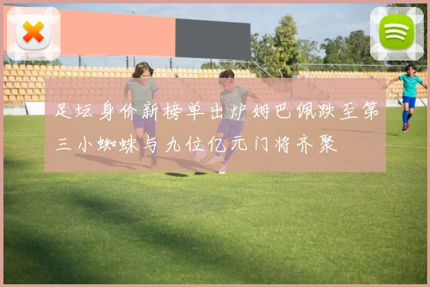 足坛身价新榜单出炉姆巴佩跌至第三小蜘蛛与九位亿元门将齐聚