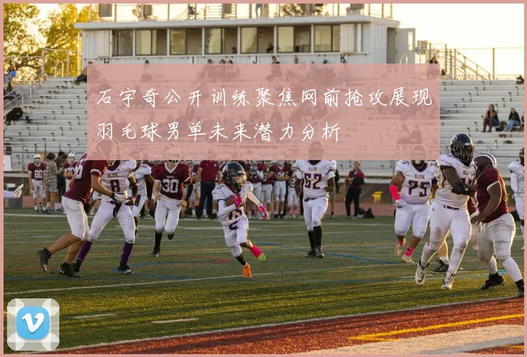 石宇奇公开训练聚焦网前抢攻展现羽毛球男单未来潜力分析