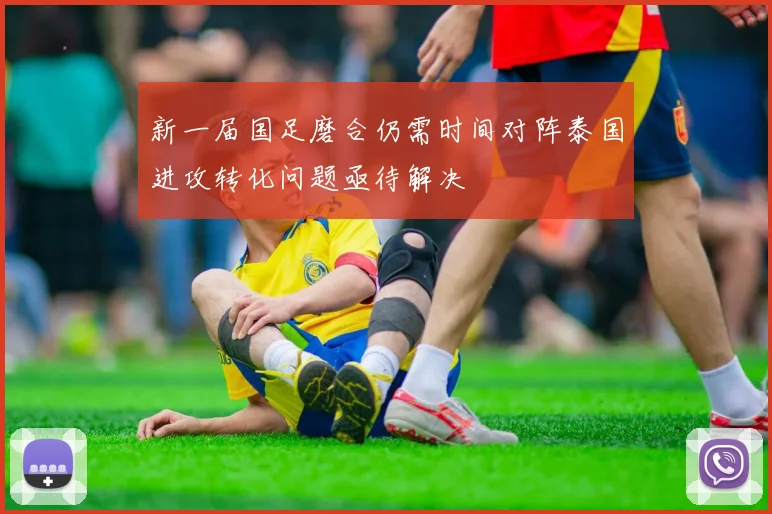 新一届国足磨合仍需时间对阵泰国进攻转化问题亟待解决