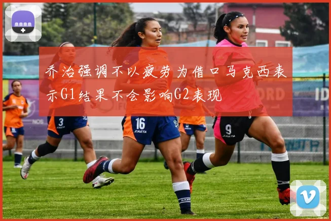 乔治强调不以疲劳为借口马克西表示G1结果不会影响G2表现