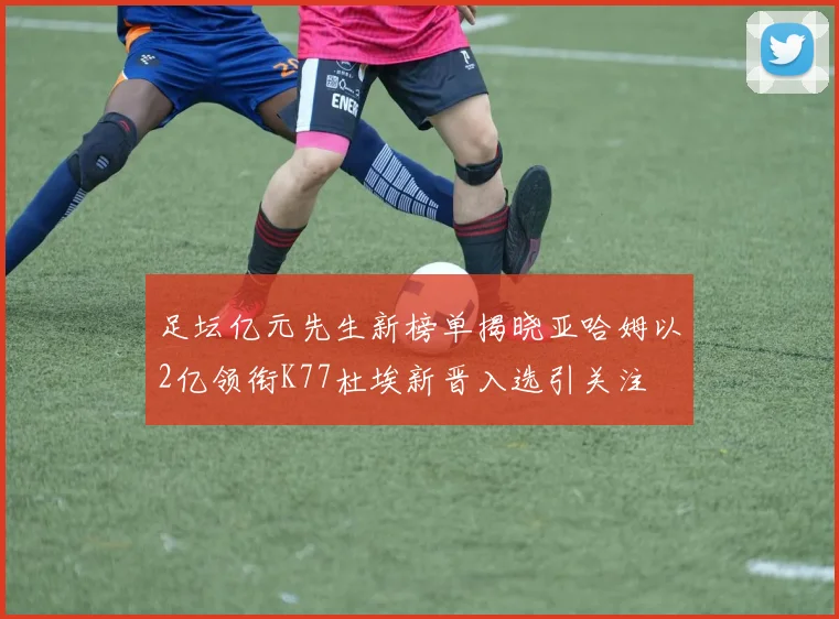 足坛亿元先生新榜单揭晓亚哈姆以2亿领衔K77杜埃新晋入选引关注