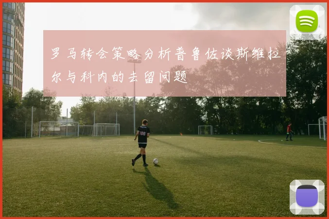 罗马转会策略分析普鲁佐谈斯维拉尔与科内的去留问题