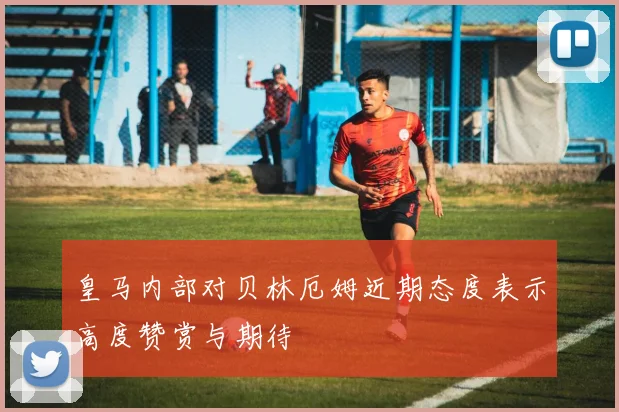皇马内部对贝林厄姆近期态度表示高度赞赏与期待