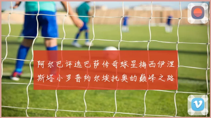 阿尔巴评选巴萨传奇球星梅西伊涅斯塔小罗普约尔埃托奥的巅峰之路