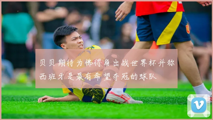 贝贝期待为佛得角出战世界杯并称西班牙是最有希望夺冠的球队