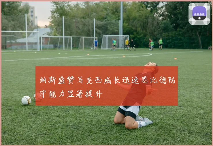 纳斯盛赞马克西成长迅速恩比德防守能力显著提升