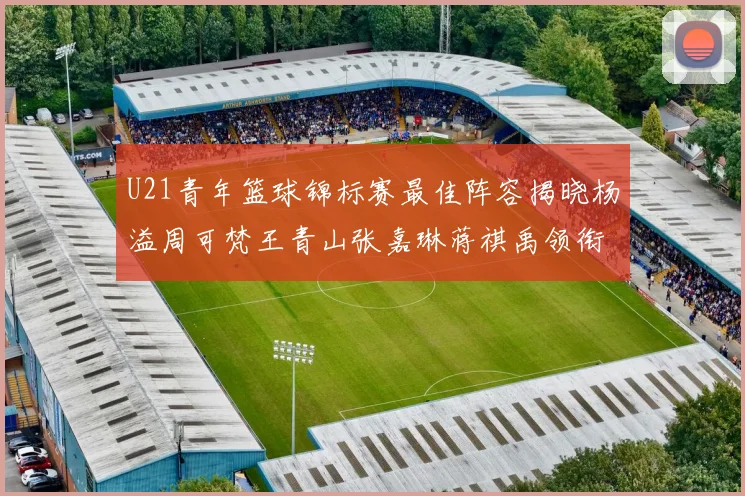 U21青年篮球锦标赛最佳阵容揭晓杨溢周可梵王青山张嘉琳蒋祺禹领衔出战