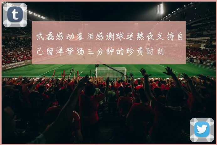 武磊感动落泪感谢球迷熬夜支持自己留洋登场三分钟的珍贵时刻