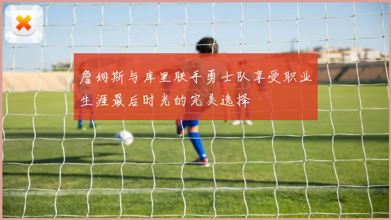 詹姆斯与库里联手勇士队享受职业生涯最后时光的完美选择