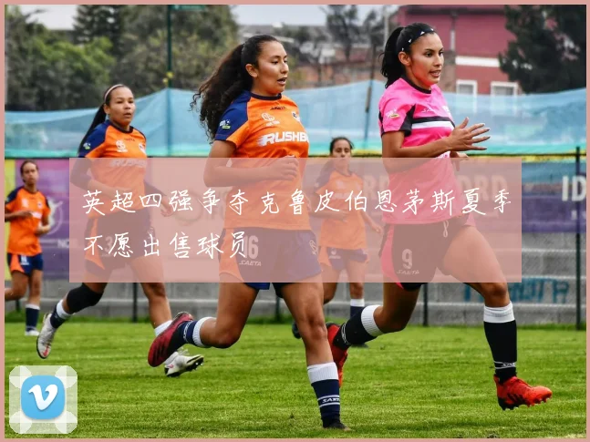英超四强争夺克鲁皮伯恩茅斯夏季不愿出售球员