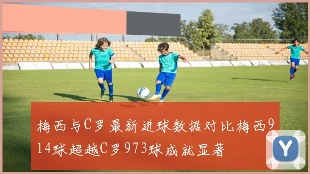 梅西与C罗最新进球数据对比梅西914球超越C罗973球成就显著