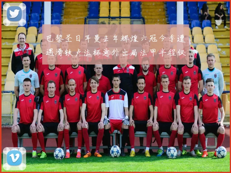 巴黎圣日耳曼去年辉煌六冠今季遭遇滑铁卢法杯意外出局法甲半程仅列第二