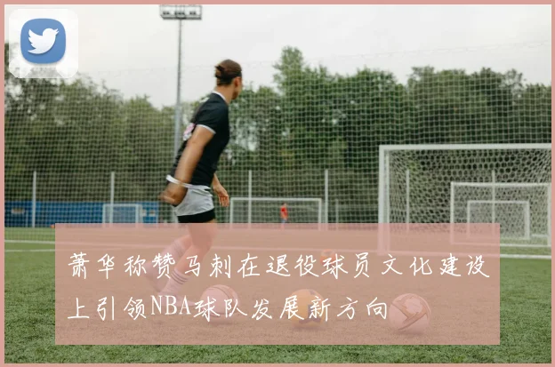 萧华称赞马刺在退役球员文化建设上引领NBA球队发展新方向
