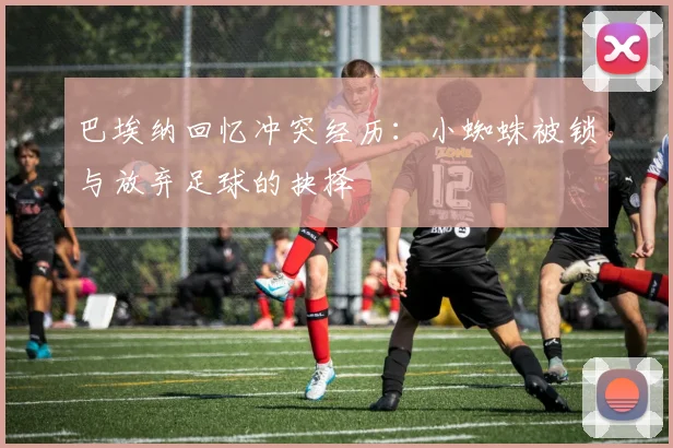 巴埃纳回忆冲突经历：小蜘蛛被锁与放弃足球的抉择