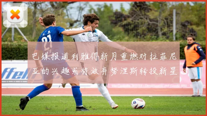 巴媒报道利雅得新月重燃对拉菲尼亚的兴趣或将放弃努涅斯转投新星