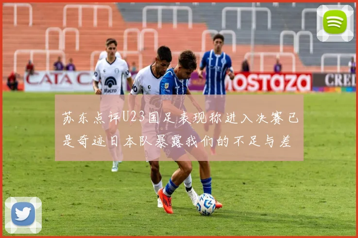苏东点评U23国足表现称进入决赛已是奇迹日本队暴露我们的不足与差距